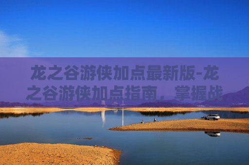 龙之谷游侠加点最新版-龙之谷游侠加点指南，掌握战斗艺术