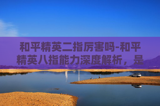 和平精英二指厉害吗-和平精英八指能力深度解析，是否堪称顶尖？