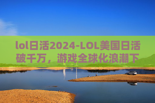 lol日活2024-LOL美国日活破千万，游戏全球化浪潮下的深度观察