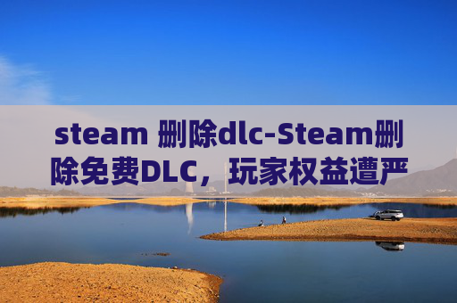 steam 删除dlc-Steam删除免费DLC，玩家权益遭严重侵犯，维权渠道与风险提示指南