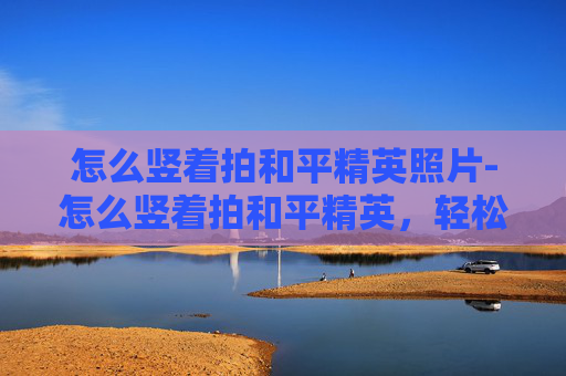 怎么竖着拍和平精英照片-怎么竖着拍和平精英，轻松拍出大片级视觉效果与画面张力