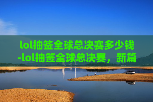 lol抽签全球总决赛多少钱-lol抽签全球总决赛，新篇章开启，未来角逐的暗夜宣言
