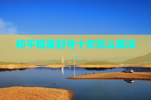 和平精英封号十年怎么解决-