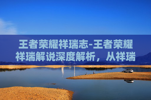 王者荣耀祥瑞志-王者荣耀祥瑞解说深度解析，从祥瑞文化到竞技策略的完美融合