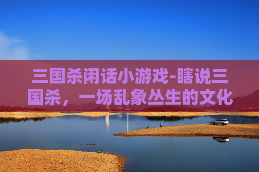 三国杀闲话小游戏-瞎说三国杀，一场乱象丛生的文化失真狂欢与反思