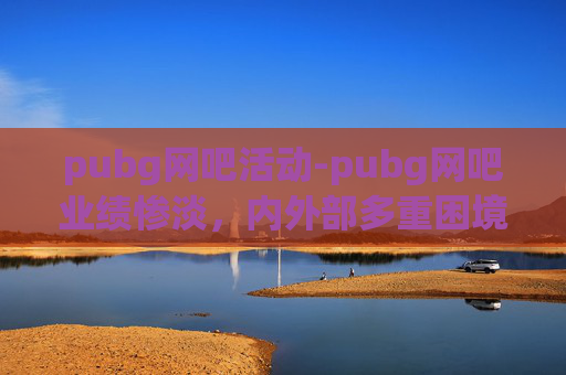 pubg网吧活动-pubg网吧业绩惨淡，内外部多重困境下的破局探索
