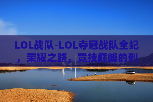 LOL战队-LOL夺冠战队全纪，荣耀之路，竞技巅峰的剖析与展望