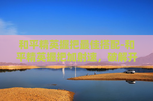 和平精英握把最佳搭配-和平精英握把加射速，破解开荒核心竞争力，强势抢占胜局新赛道