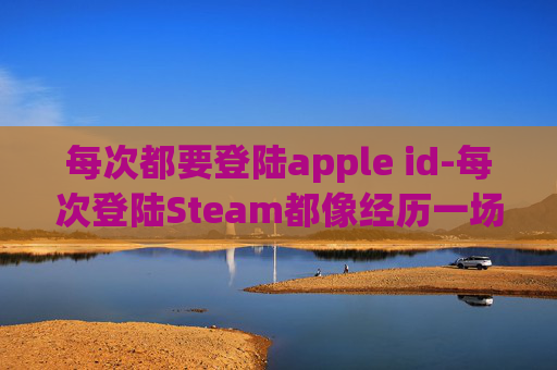 每次都要登陆apple id-每次登陆Steam都像经历一场全新游戏挑战，解决操作、适配与生态问题，解锁沉浸式体验