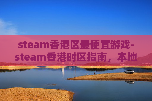 steam香港区最便宜游戏-steam香港时区指南，本地游玩与运营全解析