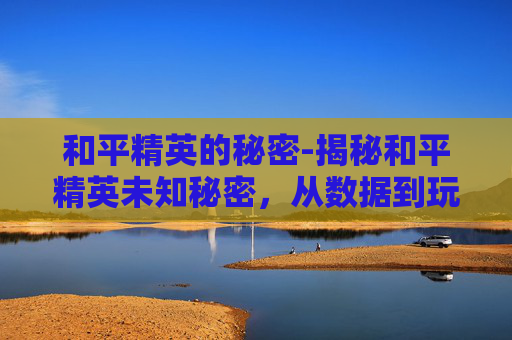 和平精英的秘密-揭秘和平精英未知秘密，从数据到玩法，全方位解析隐藏信息