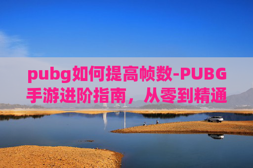 pubg如何提高帧数-PUBG手游进阶指南，从零到精通的关键策略与实操路径