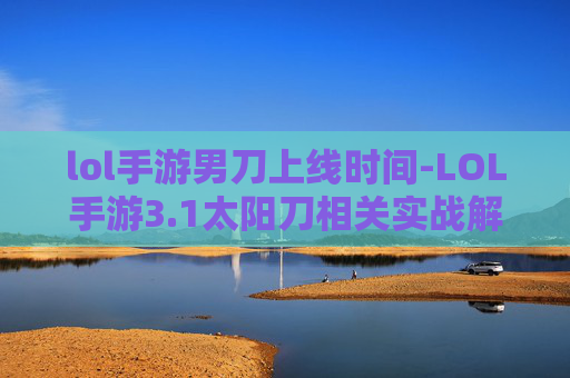 lol手游男刀上线时间-LOL手游3.1太阳刀相关实战解析，全方位玩法分析、技巧指导与收益预估