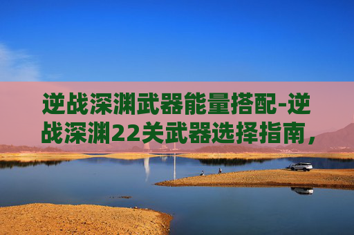 逆战深渊武器能量搭配-逆战深渊22关武器选择指南，精准配置助你突破难关，挖掘潜能提升战局优势
