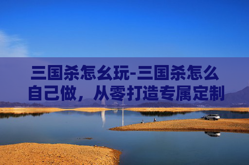 三国杀怎幺玩-三国杀怎么自己做，从零打造专属定制版谋略国战，感受古意与策略的碰撞