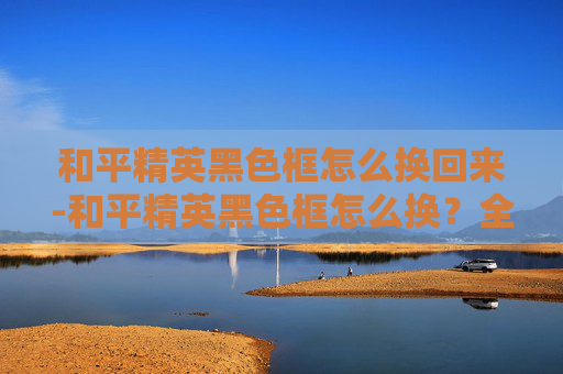 和平精英黑色框怎么换回来-和平精英黑色框怎么换？全流程指南帮你轻松搞定游戏角色外观定制