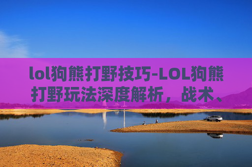 lol狗熊打野技巧-LOL狗熊打野玩法深度解析，战术、技巧与博弈全攻略