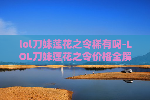 lol刀妹莲花之令稀有吗-LOL刀妹莲花之令价格全解析，稀有道具的实际价值与获取渠道