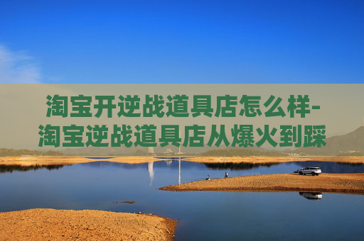 淘宝开逆战道具店怎么样-淘宝逆战道具店从爆火到踩坑，如何稳扎稳打打造高收益店铺，避开运营与变现的致命误区