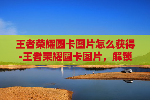 王者荣耀圆卡图片怎么获得-王者荣耀圆卡图片，解锁游戏场景与角色魅力，领略百变玩法与互动魅力