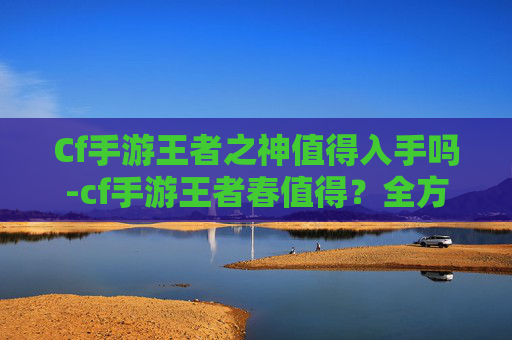 Cf手游王者之神值得入手吗-cf手游王者春值得？全方位解析其魅力与价值，带你解锁春日竞技新乐趣