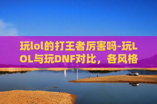 玩lol的打王者厉害吗-玩LOL与玩DNF对比，各风格玩家成长路径分析