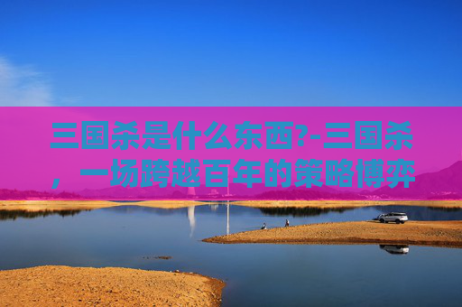 三国杀是什么东西?-三国杀，一场跨越百年的策略博弈与文化长卷，当抽象规则走进大众生活