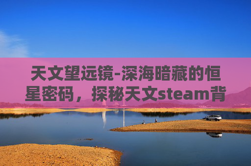 天文望远镜-深海暗藏的恒星密码，探秘天文steam背后的宇宙奥秘与未来思考