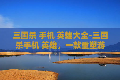 三国杀 手机 英雄大全-三国杀手机 英雄，一款重塑游戏体验的手机端全新版本