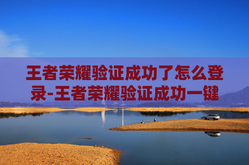 王者荣耀验证成功了怎么登录-王者荣耀验证成功一键解锁身份特权，畅享专属体验升级
