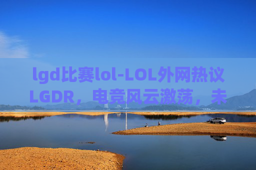 lgd比赛lol-LOL外网热议LGDR，电竞风云激荡，未来之路方向初定