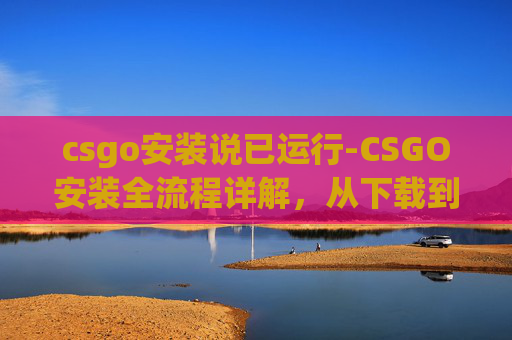 csgo安装说已运行-CSGO安装全流程详解，从下载到运行需耗时多久，手把手带你走通每一步
