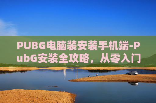 PUBG电脑装安装手机端-PubG安装全攻略，从零入门到轻松开战，一篇文章教你搞定手机安装全流程