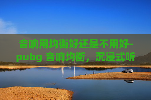 音响用均衡好还是不用好-pubg 音响均衡,沉浸式听音体验新选择,打造专属游戏音效环境 音响用均衡好还是不用好-pubg 音响均衡,沉浸式听音体验新选择,打造专属游戏音效环境