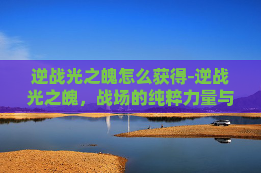 逆战光之魄怎么获得-逆战光之魄，战场的纯粹力量与精神升华