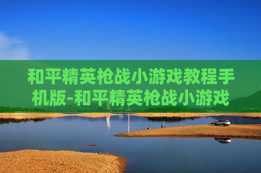 和平精英枪战小游戏教程手机版-和平精英枪战小游戏高阶操作教程与通关秘籍，轻松掌握制胜要领
