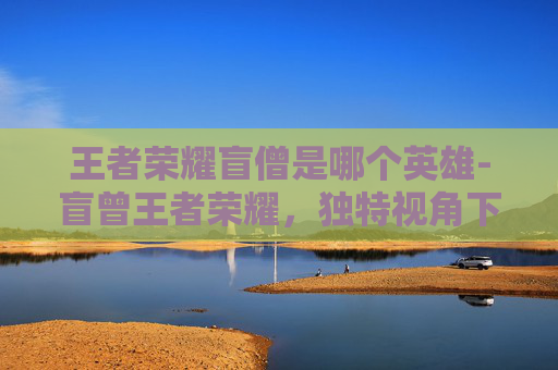 王者荣耀盲僧是哪个英雄-盲曾王者荣耀，独特视角下的策略对决与玩法解析