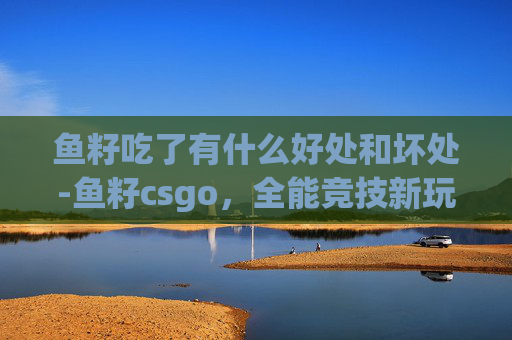 鱼籽吃了有什么好处和坏处-鱼籽csgo,全能竞技新玩法,沉浸体验解锁游戏新篇章 鱼籽吃了有什么好处和坏处-鱼籽csgo,全能竞技新玩法,沉浸体验解锁游戏新篇章