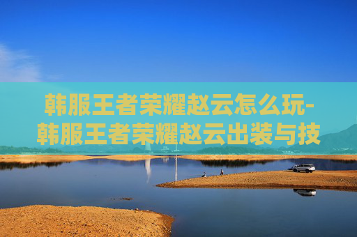 韩服王者荣耀赵云怎么玩-韩服王者荣耀赵云出装与技能联动全解析,如何最大化发挥其战斗价值? 韩服王者荣耀赵云怎么玩-韩服王者荣耀赵云出装与技能联动全解析,如何最大化发挥其战斗价值?