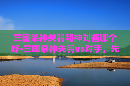 三国杀神关羽和神刘备哪个好-三国杀神关羽vs对手,先阵亡的真相与博弈逻辑深度解析 三国杀神关羽和神刘备哪个好-三国杀神关羽vs对手,先阵亡的真相与博弈逻辑深度解析