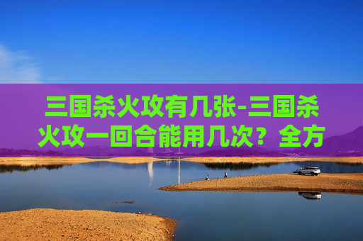 三国杀火攻有几张-三国杀火攻一回合能用几次？全方位深度解析与实战策略指南