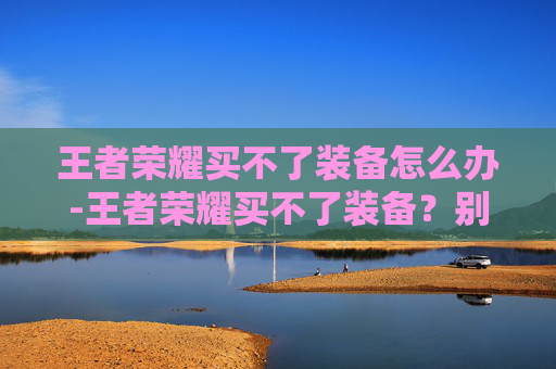 王者荣耀买不了装备怎么办-王者荣耀买不了装备？别只愁难解决，掌握这3个核心技巧轻松突破装备购买困境