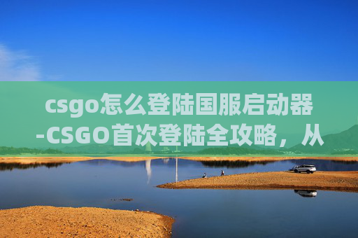 csgo怎么登陆国服启动器-CSGO首次登陆全攻略，从零到上手，轻松开启精彩战术