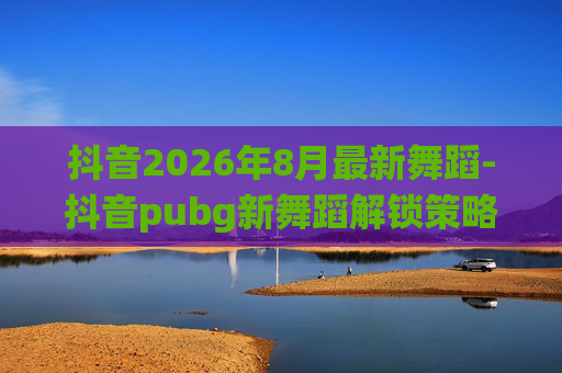 抖音2026年8月最新舞蹈-抖音pubg新舞蹈解锁策略，场景化演绎快节奏玩法，解锁玩法新可能