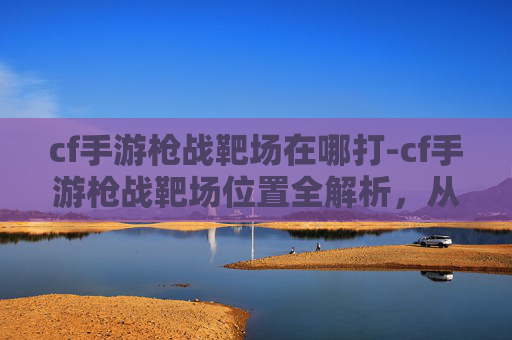 cf手游枪战靶场在哪打-cf手游枪战靶场位置全解析，从分布到操作，一文搞懂核心玩法与获取方式