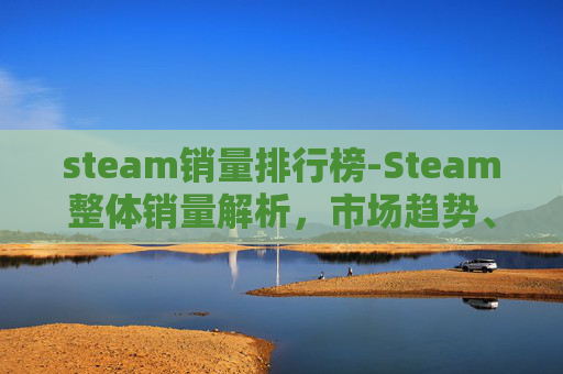 steam销量排行榜-Steam整体销量解析,市场趋势、用户动态与未来展望 steam销量排行榜-Steam整体销量解析,市场趋势、用户动态与未来展望