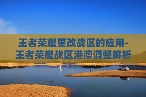 王者荣耀更改战区的应用-王者荣耀战区港澳调整解析，规则变动背后的战略考量与玩家影响