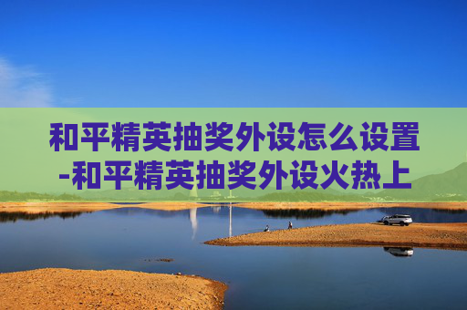 和平精英抽奖外设怎么设置-和平精英抽奖外设火热上线，机遇与挑战并存，助力玩家开启新游戏征程