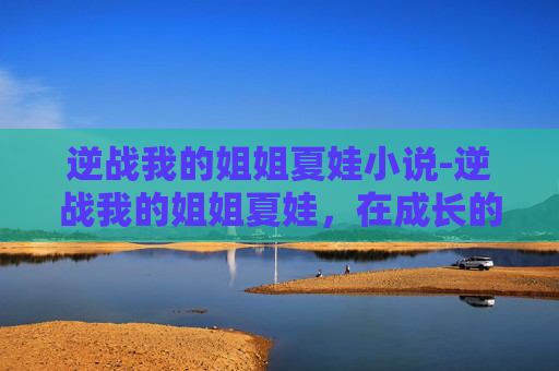 逆战我的姐姐夏娃小说-逆战我的姐姐夏娃，在成长的征途中，呵护与陪伴是我们最坚实的底色