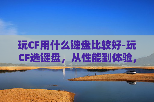 玩CF用什么键盘比较好-玩CF选键盘，从性能到体验，全方位教你找到契合你的游戏输入利器